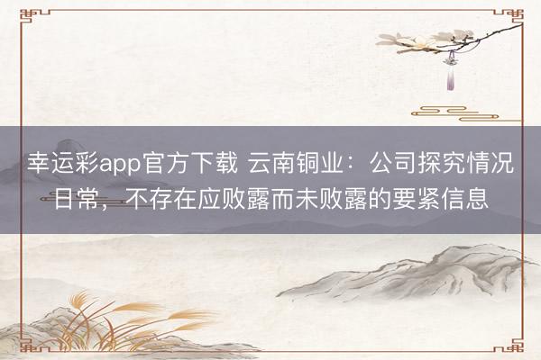 幸运彩app官方下载 云南铜业：公司探究情况日常，不存在应败露而未败露的要紧信息