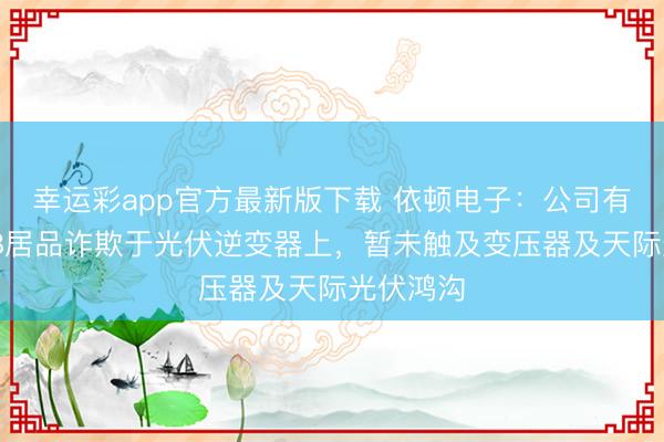 幸运彩app官方最新版下载 依顿电子：公司有部分PCB居品诈欺于光伏逆变器上，暂未触及变压器及天际光伏鸿沟