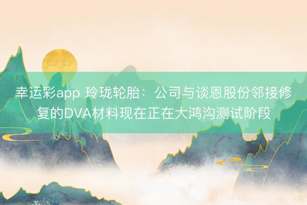 幸运彩app 玲珑轮胎：公司与谈恩股份邻接修复的DVA材料现在正在大鸿沟测试阶段