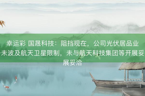 幸运彩 国晟科技：阻挡现在，公司光伏居品业务未波及航天卫星限制，未与航天科技集团等开展妥洽