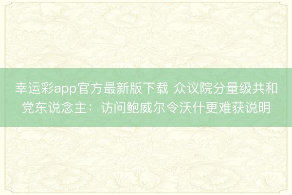 幸运彩app官方最新版下载 众议院分量级共和党东说念主：访问鲍威尔令沃什更难获说明