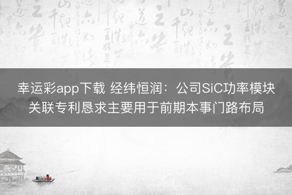 幸运彩app下载 经纬恒润：公司SiC功率模块关联专利恳求主要用于前期本事门路布局