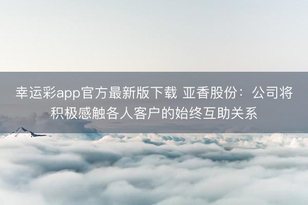 幸运彩app官方最新版下载 亚香股份：公司将积极感触各人客户的始终互助关系