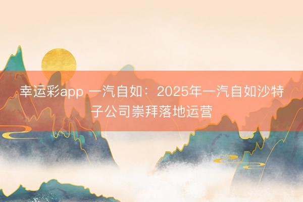 幸运彩app 一汽自如：2025年一汽自如沙特子公司崇拜落地运营