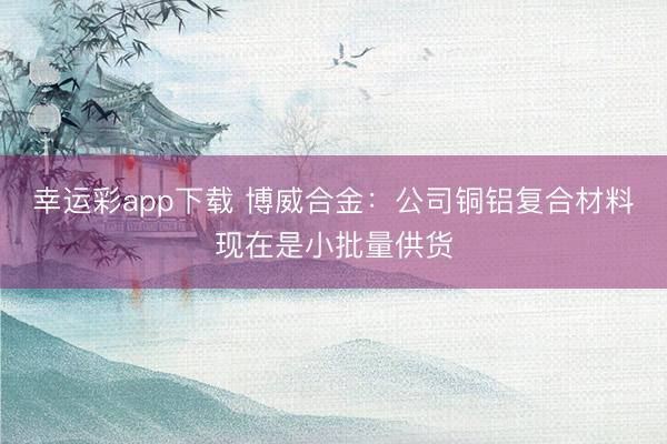 幸运彩app下载 博威合金：公司铜铝复合材料现在是小批量供货