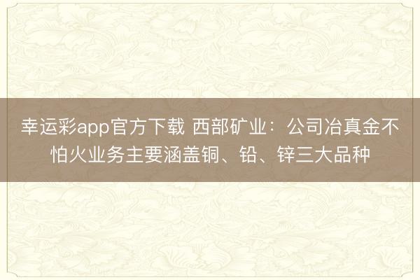 幸运彩app官方下载 西部矿业：公司冶真金不怕火业务主要涵盖铜、铅、锌三大品种
