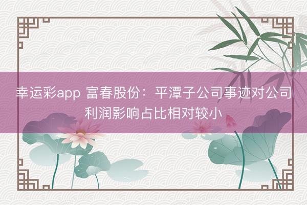 幸运彩app 富春股份：平潭子公司事迹对公司利润影响占比相对较小