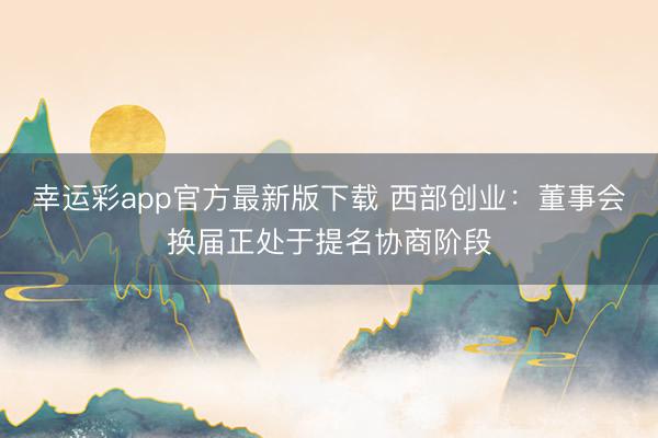 幸运彩app官方最新版下载 西部创业：董事会换届正处于提名协商阶段