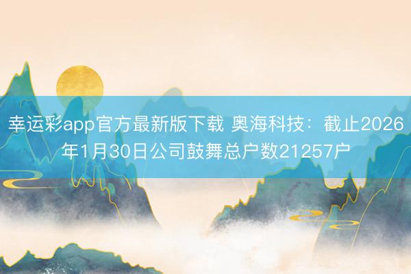 幸运彩app官方最新版下载 奥海科技：截止2026年1月30日公司鼓舞总户数21257户