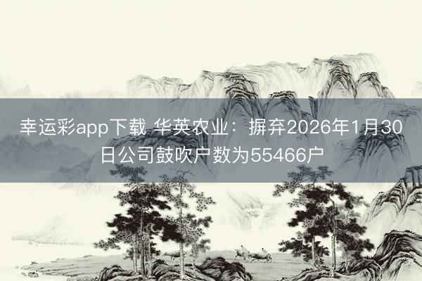 幸运彩app下载 华英农业：摒弃2026年1月30日公司鼓吹户数为55466户