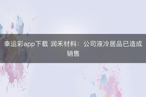 幸运彩app下载 润禾材料：公司液冷居品已造成销售
