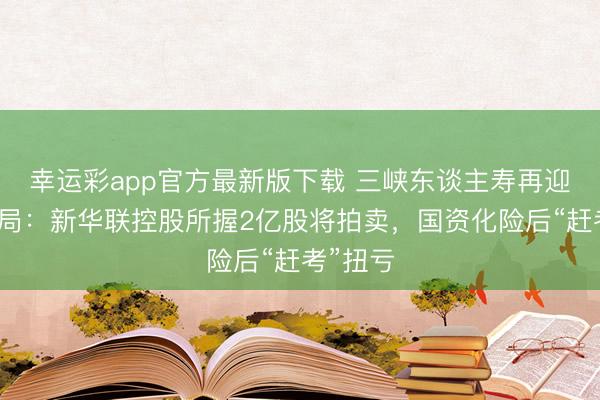 幸运彩app官方最新版下载 三峡东谈主寿再迎股权变局:新华联控股所握2亿股将拍卖,国资化险后“赶考”扭亏