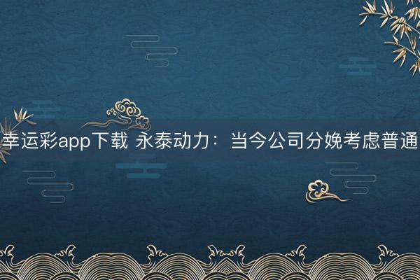 幸运彩app下载 永泰动力：当今公司分娩考虑普通