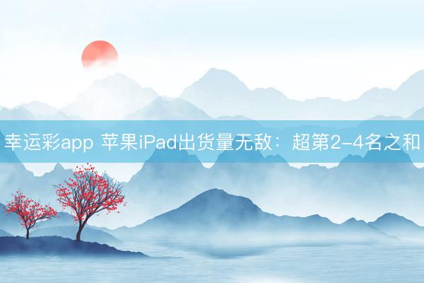 幸运彩app 苹果iPad出货量无敌:超第2-4名之和