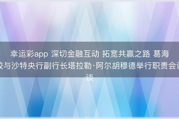 幸运彩app 深切金融互动 拓宽共赢之路 葛海蛟与沙特央行副行长塔拉勒·阿尔胡穆德举行职责会谈