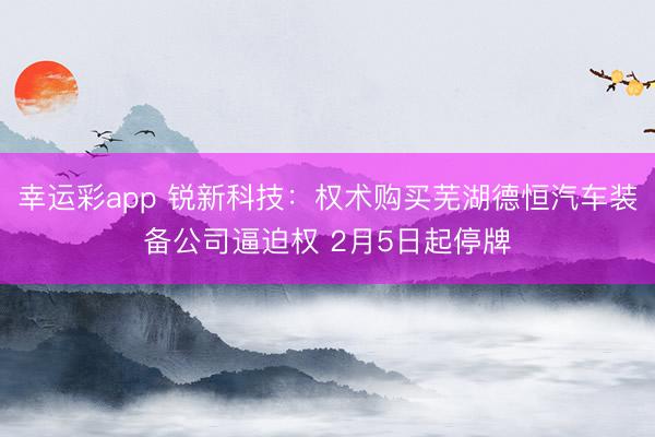 幸运彩app 锐新科技：权术购买芜湖德恒汽车装备公司逼迫权 2月5日起停牌