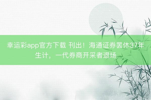 幸运彩app官方下载 刊出!海通证券罢休37年生计,一代券商开采者退场