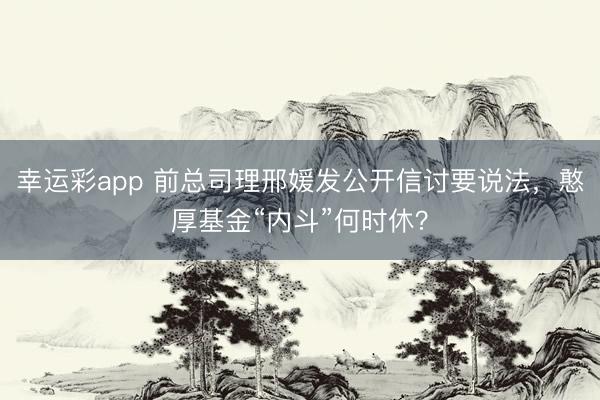 幸运彩app 前总司理邢媛发公开信讨要说法,憨厚基金“内斗”何时休?