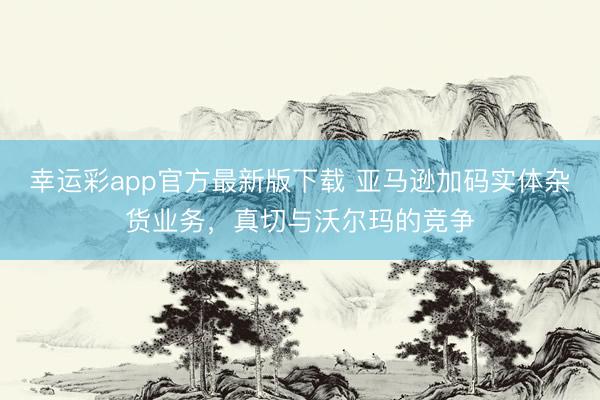 幸运彩app官方最新版下载 亚马逊加码实体杂货业务,真切与沃尔玛的竞争