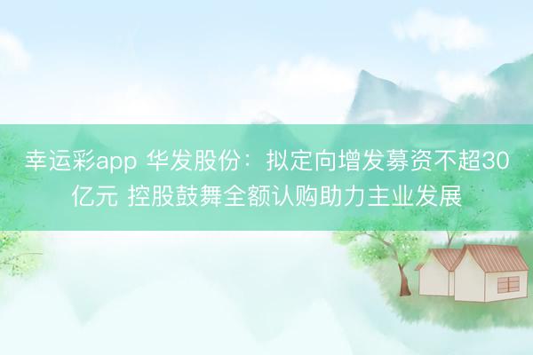 幸运彩app 华发股份:拟定向增发募资不超30亿元 控股鼓舞全额认购助力主业发展