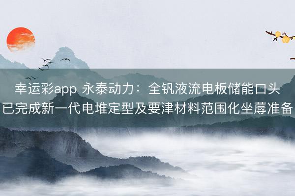 幸运彩app 永泰动力:全钒液流电板储能口头已完成新一代电堆定型及要津材料范围化坐蓐准备