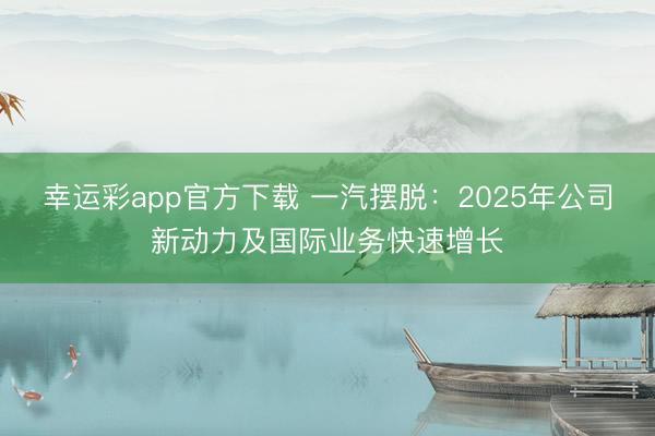 幸运彩app官方下载 一汽摆脱：2025年公司新动力及国际业务快速增长