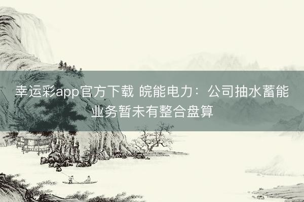 幸运彩app官方下载 皖能电力：公司抽水蓄能业务暂未有整合盘算