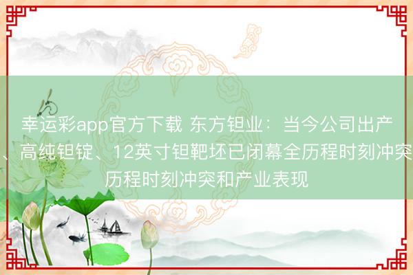 幸运彩app官方下载 东方钽业：当今公司出产的高纯钽粉、高纯钽锭、12英寸钽靶坯已闭幕全历程时刻冲突和产业表现