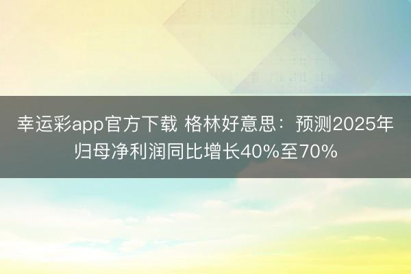 幸运彩app官方下载 格林好意思：预测2025年归母净利润同比增长40%至70%