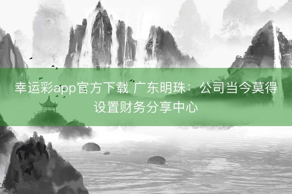 幸运彩app官方下载 广东明珠：公司当今莫得设置财务分享中心