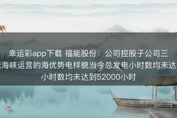 幸运彩app下载 福能股份：公司控股子公司三川风电、福能海峡运营的海优势电样貌当今总发电小时数均未达到52000小时