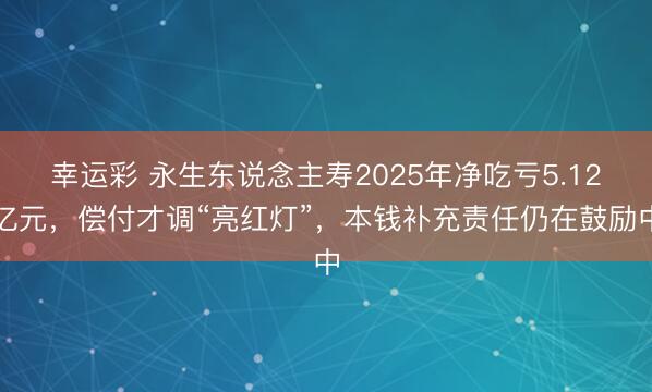 幸运彩 永生东说念主寿2025年净吃亏5.12亿元，偿付才调“亮红灯”，本钱补充责任仍在鼓励中