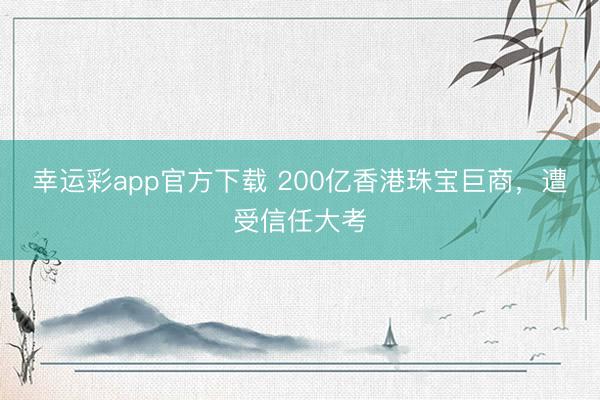 幸运彩app官方下载 200亿香港珠宝巨商，遭受信任大考