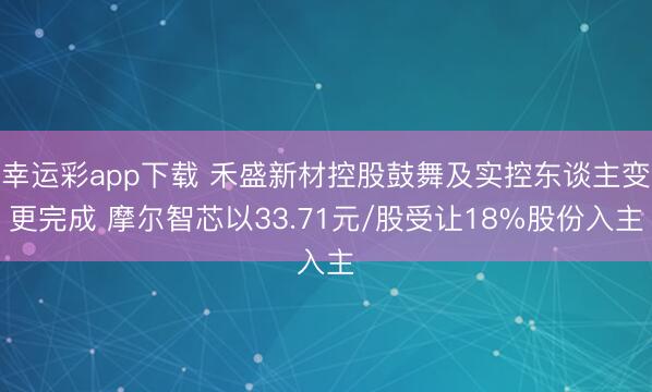 幸运彩app下载 禾盛新材控股鼓舞及实控东谈主变更完成 摩尔智芯以33.71元/股受让18%股份入主