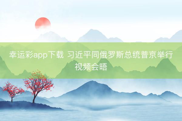幸运彩app下载 习近平同俄罗斯总统普京举行视频会晤