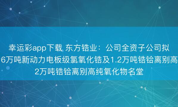 幸运彩app下载 东方锆业：公司全资子公司拟投资建树年产6万吨新动力电板级氯氧化锆及1.2万吨锆铪离别高纯氧化物名堂