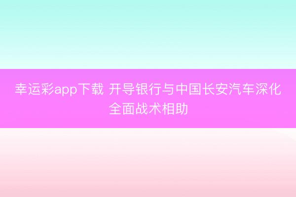 幸运彩app下载 开导银行与中国长安汽车深化全面战术相助