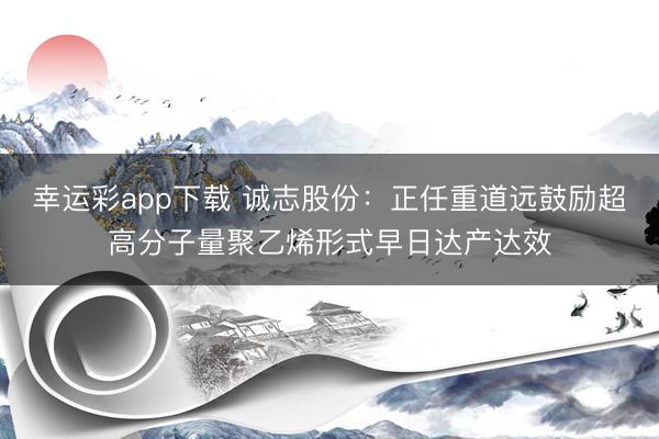 幸运彩app下载 诚志股份：正任重道远鼓励超高分子量聚乙烯形式早日达产达效