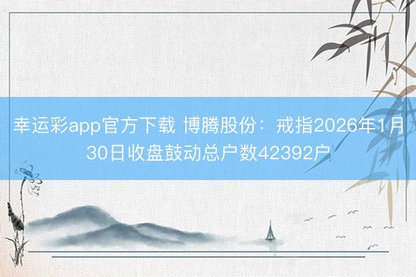 幸运彩app官方下载 博腾股份：戒指2026年1月30日收盘鼓动总户数42392户