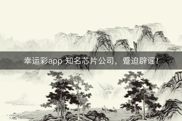 幸运彩app 知名芯片公司，蹙迫辟谣！