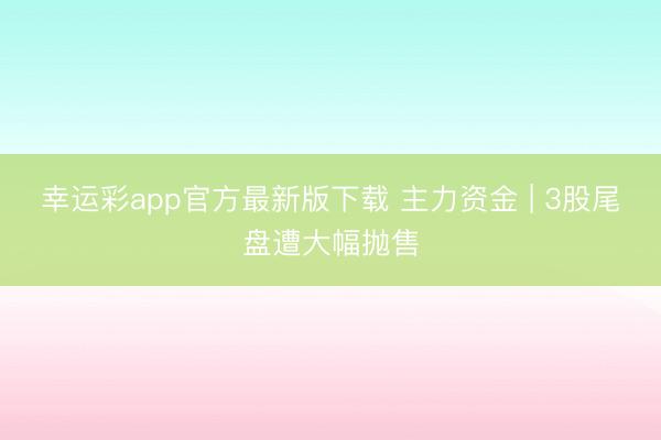 幸运彩app官方最新版下载 主力资金 | 3股尾盘遭大幅抛售