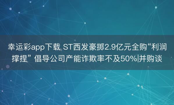 幸运彩app下载 ST西发豪掷2.9亿元全购“利润撑捏” 倡导公司产能诈欺率不及50%|并购谈