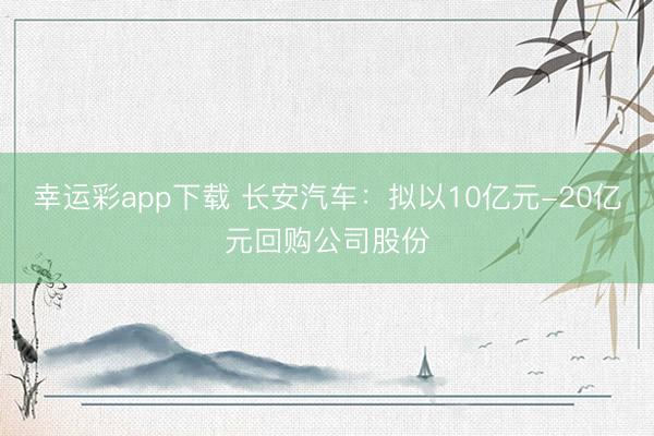幸运彩app下载 长安汽车：拟以10亿元-20亿元回购公司股份