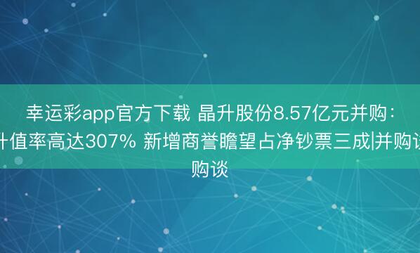 幸运彩app官方下载 晶升股份8.57亿元并购：升值率高达307% 新增商誉瞻望占净钞票三成|并购谈