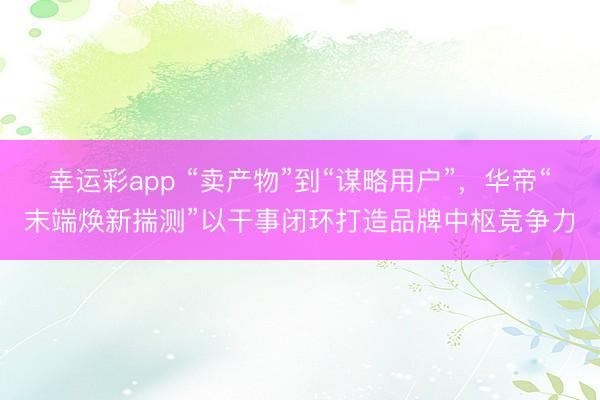 幸运彩app “卖产物”到“谋略用户”，华帝“末端焕新揣测”以干事闭环打造品牌中枢竞争力