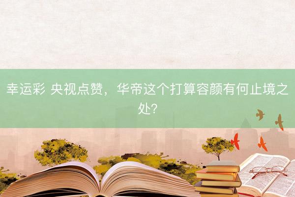 幸运彩 央视点赞，华帝这个打算容颜有何止境之处？