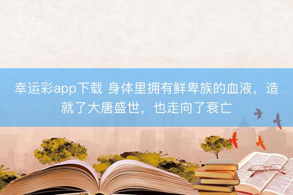 幸运彩app下载 身体里拥有鲜卑族的血液,造就了大唐盛世,也走向了衰亡