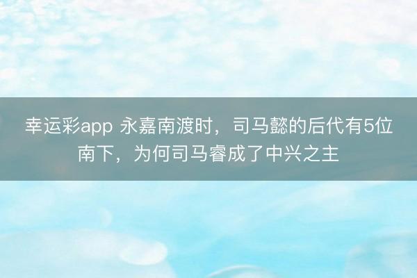 幸运彩app 永嘉南渡时，司马懿的后代有5位南下，为何司马睿成了中兴之主