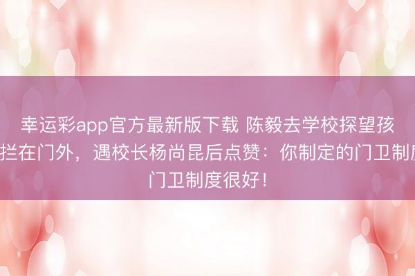 幸运彩app官方最新版下载 陈毅去学校探望孩子却被拦在门外，遇校长杨尚昆后点赞：你制定的门卫制度很好！