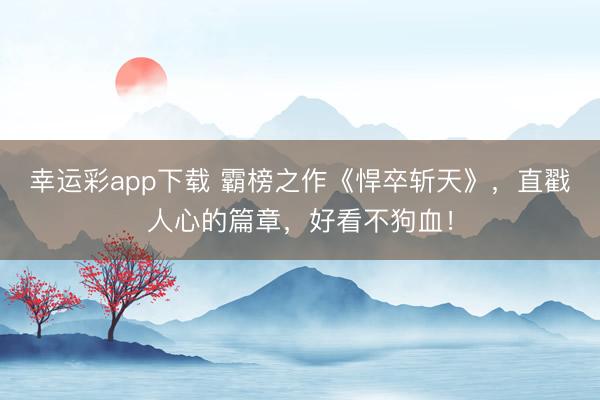 幸运彩app下载 霸榜之作《悍卒斩天》,直戳人心的篇章,好看不狗血!